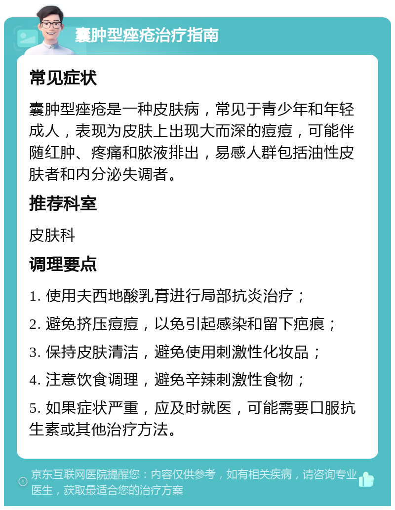 囊肿型痤疮治疗指南 常见症状 囊肿型痤疮是一种皮肤病，常见于青少年和年轻成人，表现为皮肤上出现大而深的痘痘，可能伴随红肿、疼痛和脓液排出，易感人群包括油性皮肤者和内分泌失调者。 推荐科室 皮肤科 调理要点 1. 使用夫西地酸乳膏进行局部抗炎治疗； 2. 避免挤压痘痘，以免引起感染和留下疤痕； 3. 保持皮肤清洁，避免使用刺激性化妆品； 4. 注意饮食调理，避免辛辣刺激性食物； 5. 如果症状严重，应及时就医，可能需要口服抗生素或其他治疗方法。