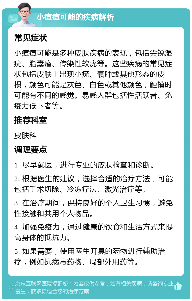 小痘痘可能的疾病解析 常见症状 小痘痘可能是多种皮肤疾病的表现，包括尖锐湿疣、脂囊瘤、传染性软疣等。这些疾病的常见症状包括皮肤上出现小疣、囊肿或其他形态的皮损，颜色可能是灰色、白色或其他颜色，触摸时可能有不同的感觉。易感人群包括性活跃者、免疫力低下者等。 推荐科室 皮肤科 调理要点 1. 尽早就医，进行专业的皮肤检查和诊断。 2. 根据医生的建议，选择合适的治疗方法，可能包括手术切除、冷冻疗法、激光治疗等。 3. 在治疗期间，保持良好的个人卫生习惯，避免性接触和共用个人物品。 4. 加强免疫力，通过健康的饮食和生活方式来提高身体的抵抗力。 5. 如果需要，使用医生开具的药物进行辅助治疗，例如抗病毒药物、局部外用药等。