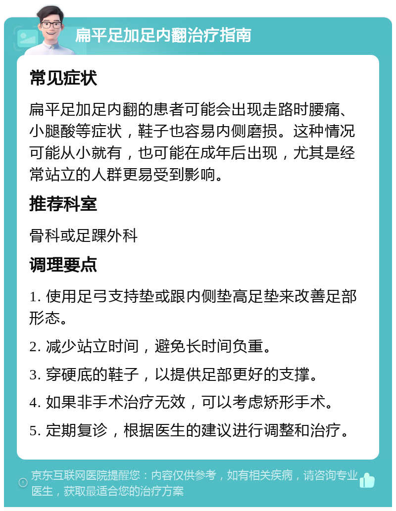 扁平足加足内翻治疗指南 常见症状 扁平足加足内翻的患者可能会出现走路时腰痛、小腿酸等症状，鞋子也容易内侧磨损。这种情况可能从小就有，也可能在成年后出现，尤其是经常站立的人群更易受到影响。 推荐科室 骨科或足踝外科 调理要点 1. 使用足弓支持垫或跟内侧垫高足垫来改善足部形态。 2. 减少站立时间，避免长时间负重。 3. 穿硬底的鞋子，以提供足部更好的支撑。 4. 如果非手术治疗无效，可以考虑矫形手术。 5. 定期复诊，根据医生的建议进行调整和治疗。