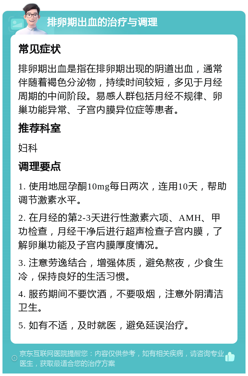 排卵期出血的治疗与调理 常见症状 排卵期出血是指在排卵期出现的阴道出血，通常伴随着褐色分泌物，持续时间较短，多见于月经周期的中间阶段。易感人群包括月经不规律、卵巢功能异常、子宫内膜异位症等患者。 推荐科室 妇科 调理要点 1. 使用地屈孕酮10mg每日两次，连用10天，帮助调节激素水平。 2. 在月经的第2-3天进行性激素六项、AMH、甲功检查，月经干净后进行超声检查子宫内膜，了解卵巢功能及子宫内膜厚度情况。 3. 注意劳逸结合，增强体质，避免熬夜，少食生冷，保持良好的生活习惯。 4. 服药期间不要饮酒，不要吸烟，注意外阴清洁卫生。 5. 如有不适，及时就医，避免延误治疗。