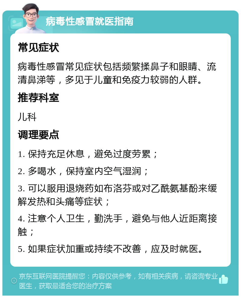 病毒性感冒就医指南 常见症状 病毒性感冒常见症状包括频繁揉鼻子和眼睛、流清鼻涕等，多见于儿童和免疫力较弱的人群。 推荐科室 儿科 调理要点 1. 保持充足休息，避免过度劳累； 2. 多喝水，保持室内空气湿润； 3. 可以服用退烧药如布洛芬或对乙酰氨基酚来缓解发热和头痛等症状； 4. 注意个人卫生，勤洗手，避免与他人近距离接触； 5. 如果症状加重或持续不改善，应及时就医。