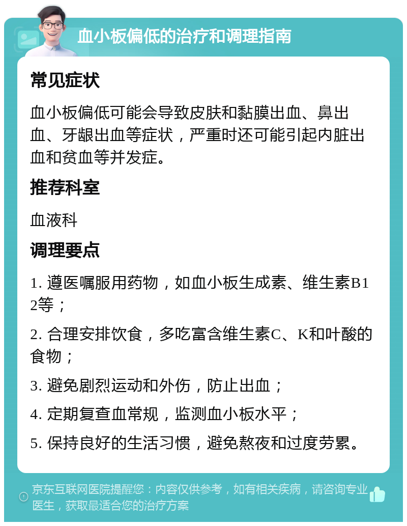 血小板偏低的治疗和调理指南 常见症状 血小板偏低可能会导致皮肤和黏膜出血、鼻出血、牙龈出血等症状，严重时还可能引起内脏出血和贫血等并发症。 推荐科室 血液科 调理要点 1. 遵医嘱服用药物，如血小板生成素、维生素B12等； 2. 合理安排饮食，多吃富含维生素C、K和叶酸的食物； 3. 避免剧烈运动和外伤，防止出血； 4. 定期复查血常规，监测血小板水平； 5. 保持良好的生活习惯，避免熬夜和过度劳累。