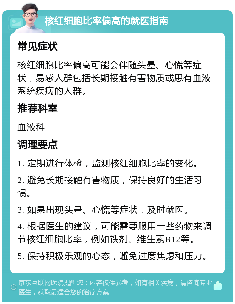 核红细胞比率偏高的就医指南 常见症状 核红细胞比率偏高可能会伴随头晕、心慌等症状，易感人群包括长期接触有害物质或患有血液系统疾病的人群。 推荐科室 血液科 调理要点 1. 定期进行体检，监测核红细胞比率的变化。 2. 避免长期接触有害物质，保持良好的生活习惯。 3. 如果出现头晕、心慌等症状，及时就医。 4. 根据医生的建议，可能需要服用一些药物来调节核红细胞比率，例如铁剂、维生素B12等。 5. 保持积极乐观的心态，避免过度焦虑和压力。