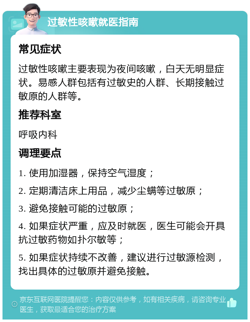 过敏性咳嗽就医指南 常见症状 过敏性咳嗽主要表现为夜间咳嗽，白天无明显症状。易感人群包括有过敏史的人群、长期接触过敏原的人群等。 推荐科室 呼吸内科 调理要点 1. 使用加湿器，保持空气湿度； 2. 定期清洁床上用品，减少尘螨等过敏原； 3. 避免接触可能的过敏原； 4. 如果症状严重，应及时就医，医生可能会开具抗过敏药物如扑尔敏等； 5. 如果症状持续不改善，建议进行过敏源检测，找出具体的过敏原并避免接触。