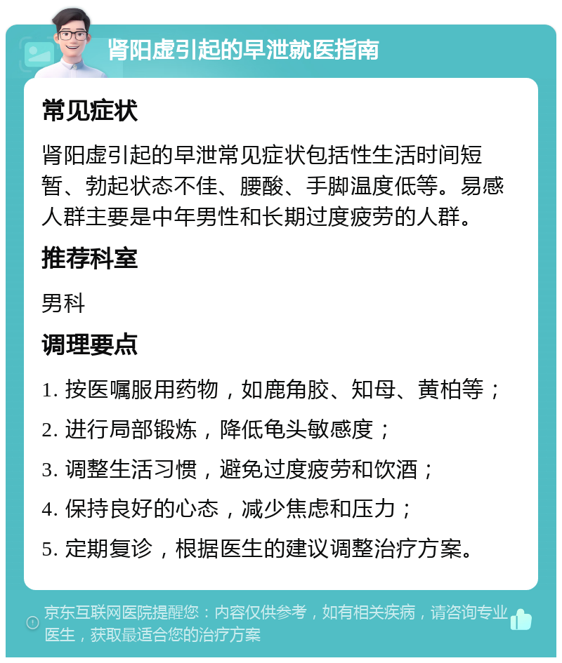 肾阳虚引起的早泄就医指南 常见症状 肾阳虚引起的早泄常见症状包括性生活时间短暂、勃起状态不佳、腰酸、手脚温度低等。易感人群主要是中年男性和长期过度疲劳的人群。 推荐科室 男科 调理要点 1. 按医嘱服用药物，如鹿角胶、知母、黄柏等； 2. 进行局部锻炼，降低龟头敏感度； 3. 调整生活习惯，避免过度疲劳和饮酒； 4. 保持良好的心态，减少焦虑和压力； 5. 定期复诊，根据医生的建议调整治疗方案。