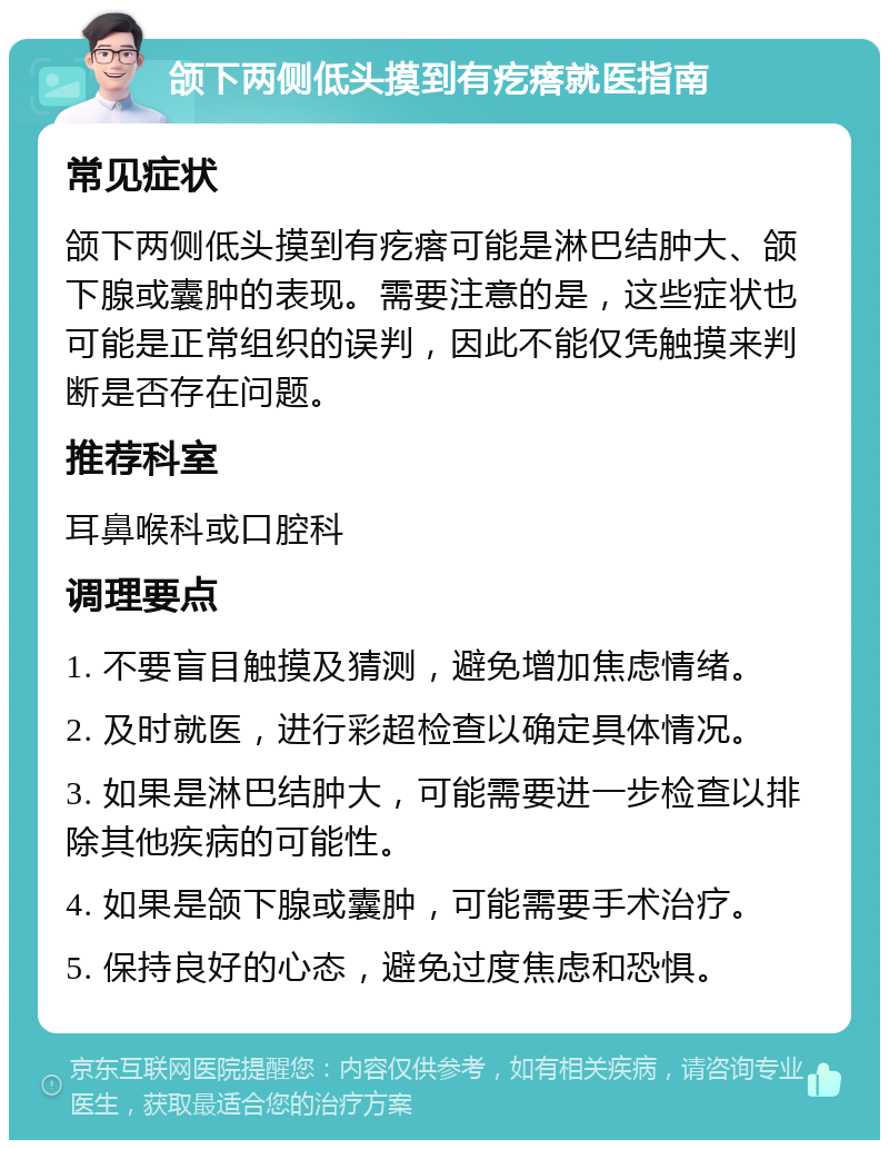 颌下两侧低头摸到有疙瘩就医指南 常见症状 颌下两侧低头摸到有疙瘩可能是淋巴结肿大、颌下腺或囊肿的表现。需要注意的是，这些症状也可能是正常组织的误判，因此不能仅凭触摸来判断是否存在问题。 推荐科室 耳鼻喉科或口腔科 调理要点 1. 不要盲目触摸及猜测，避免增加焦虑情绪。 2. 及时就医，进行彩超检查以确定具体情况。 3. 如果是淋巴结肿大，可能需要进一步检查以排除其他疾病的可能性。 4. 如果是颌下腺或囊肿，可能需要手术治疗。 5. 保持良好的心态，避免过度焦虑和恐惧。