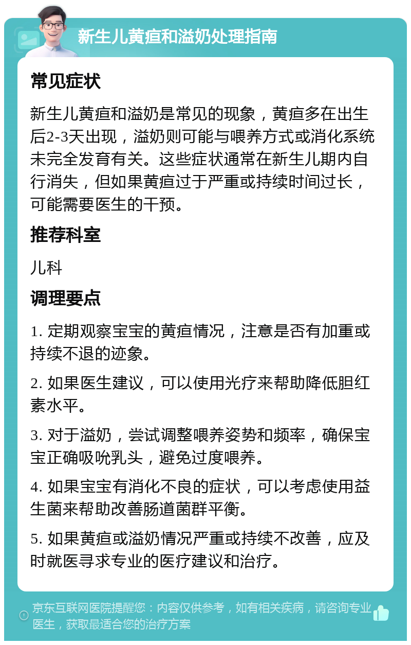 新生儿黄疸和溢奶处理指南 常见症状 新生儿黄疸和溢奶是常见的现象，黄疸多在出生后2-3天出现，溢奶则可能与喂养方式或消化系统未完全发育有关。这些症状通常在新生儿期内自行消失，但如果黄疸过于严重或持续时间过长，可能需要医生的干预。 推荐科室 儿科 调理要点 1. 定期观察宝宝的黄疸情况，注意是否有加重或持续不退的迹象。 2. 如果医生建议，可以使用光疗来帮助降低胆红素水平。 3. 对于溢奶，尝试调整喂养姿势和频率，确保宝宝正确吸吮乳头，避免过度喂养。 4. 如果宝宝有消化不良的症状，可以考虑使用益生菌来帮助改善肠道菌群平衡。 5. 如果黄疸或溢奶情况严重或持续不改善，应及时就医寻求专业的医疗建议和治疗。