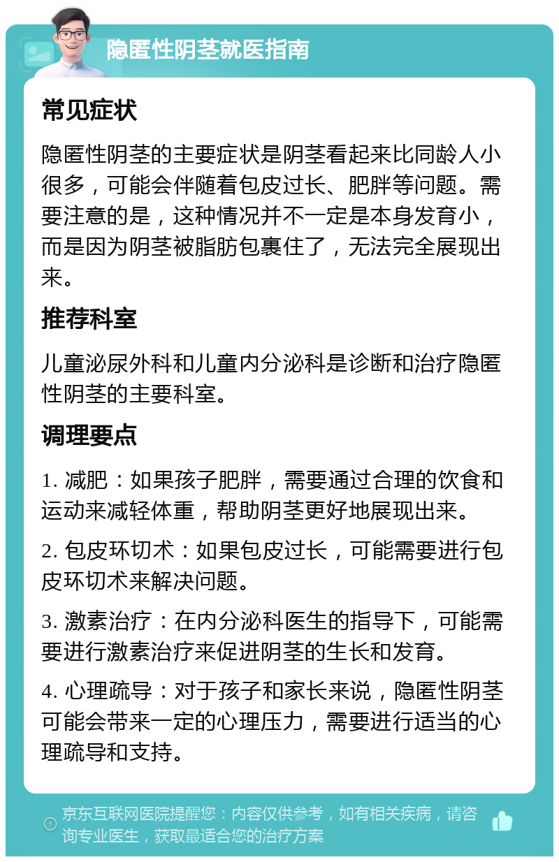 隐匿性阴茎就医指南 常见症状 隐匿性阴茎的主要症状是阴茎看起来比同龄人小很多，可能会伴随着包皮过长、肥胖等问题。需要注意的是，这种情况并不一定是本身发育小，而是因为阴茎被脂肪包裹住了，无法完全展现出来。 推荐科室 儿童泌尿外科和儿童内分泌科是诊断和治疗隐匿性阴茎的主要科室。 调理要点 1. 减肥：如果孩子肥胖，需要通过合理的饮食和运动来减轻体重，帮助阴茎更好地展现出来。 2. 包皮环切术：如果包皮过长，可能需要进行包皮环切术来解决问题。 3. 激素治疗：在内分泌科医生的指导下，可能需要进行激素治疗来促进阴茎的生长和发育。 4. 心理疏导：对于孩子和家长来说，隐匿性阴茎可能会带来一定的心理压力，需要进行适当的心理疏导和支持。