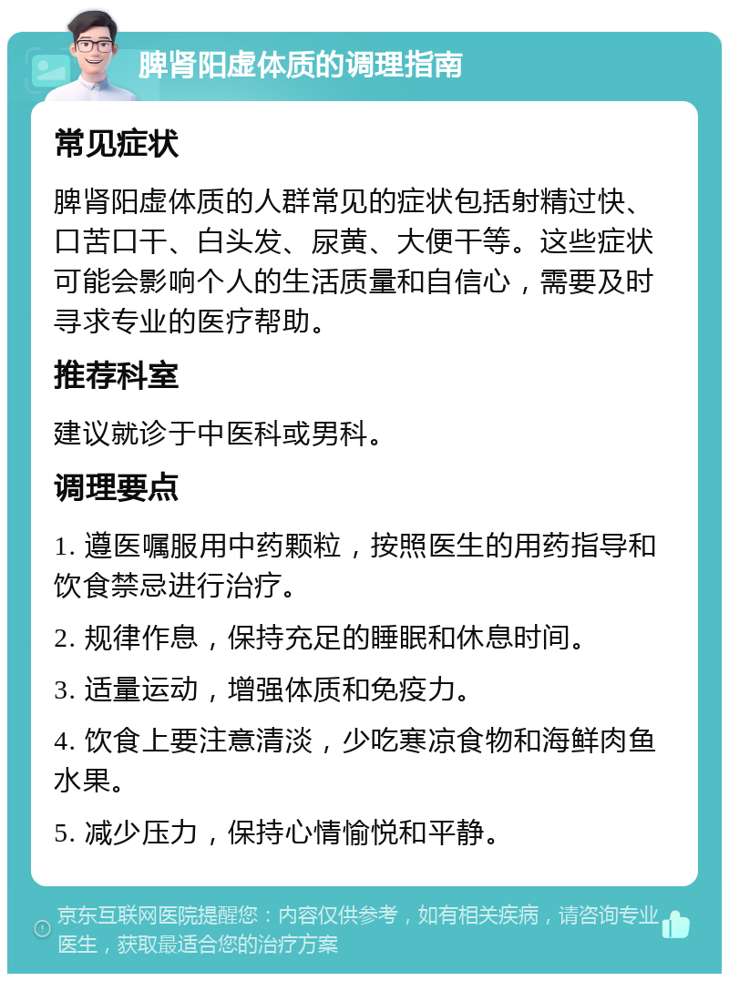 脾肾阳虚体质的调理指南 常见症状 脾肾阳虚体质的人群常见的症状包括射精过快、口苦口干、白头发、尿黄、大便干等。这些症状可能会影响个人的生活质量和自信心，需要及时寻求专业的医疗帮助。 推荐科室 建议就诊于中医科或男科。 调理要点 1. 遵医嘱服用中药颗粒，按照医生的用药指导和饮食禁忌进行治疗。 2. 规律作息，保持充足的睡眠和休息时间。 3. 适量运动，增强体质和免疫力。 4. 饮食上要注意清淡，少吃寒凉食物和海鲜肉鱼水果。 5. 减少压力，保持心情愉悦和平静。