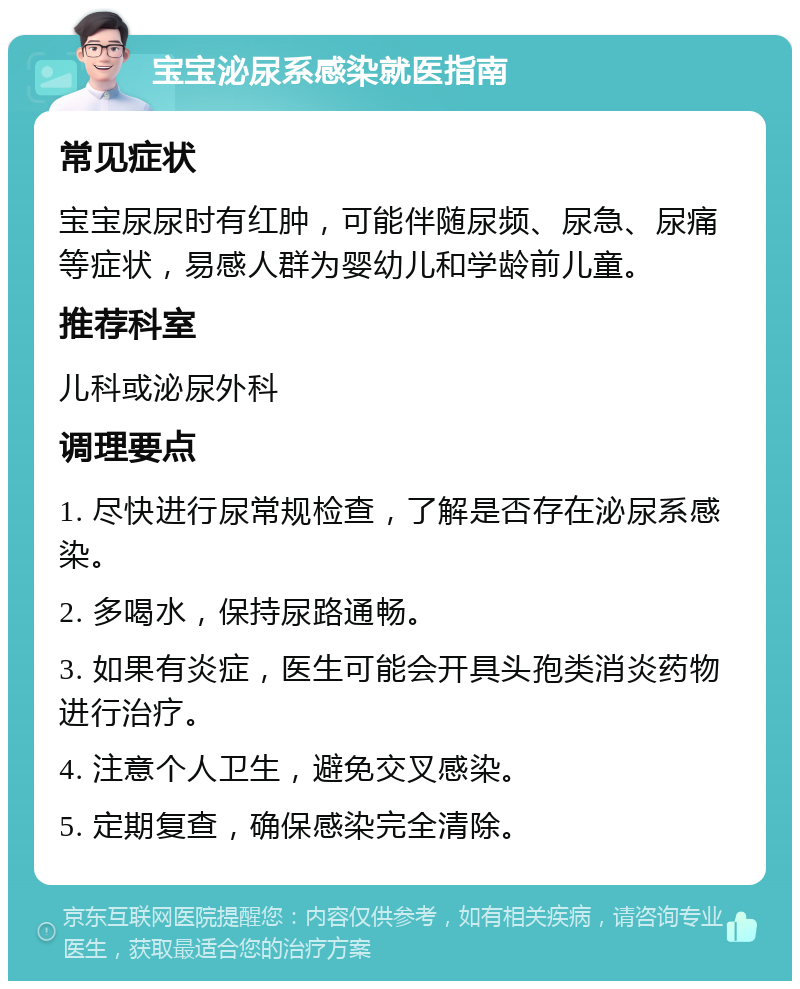 宝宝泌尿系感染就医指南 常见症状 宝宝尿尿时有红肿，可能伴随尿频、尿急、尿痛等症状，易感人群为婴幼儿和学龄前儿童。 推荐科室 儿科或泌尿外科 调理要点 1. 尽快进行尿常规检查，了解是否存在泌尿系感染。 2. 多喝水，保持尿路通畅。 3. 如果有炎症，医生可能会开具头孢类消炎药物进行治疗。 4. 注意个人卫生，避免交叉感染。 5. 定期复查，确保感染完全清除。