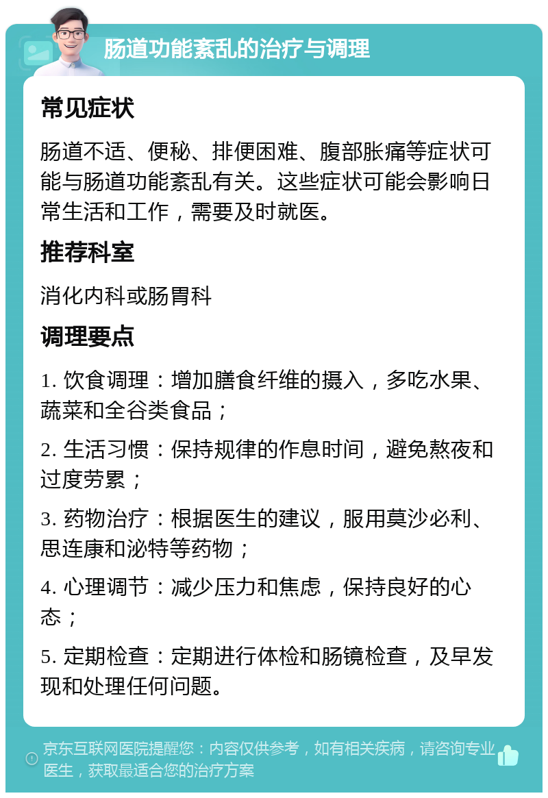 肠道功能紊乱的治疗与调理 常见症状 肠道不适、便秘、排便困难、腹部胀痛等症状可能与肠道功能紊乱有关。这些症状可能会影响日常生活和工作，需要及时就医。 推荐科室 消化内科或肠胃科 调理要点 1. 饮食调理：增加膳食纤维的摄入，多吃水果、蔬菜和全谷类食品； 2. 生活习惯：保持规律的作息时间，避免熬夜和过度劳累； 3. 药物治疗：根据医生的建议，服用莫沙必利、思连康和泌特等药物； 4. 心理调节：减少压力和焦虑，保持良好的心态； 5. 定期检查：定期进行体检和肠镜检查，及早发现和处理任何问题。