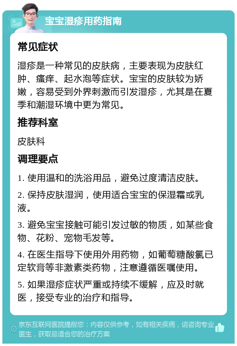 宝宝湿疹用药指南 常见症状 湿疹是一种常见的皮肤病，主要表现为皮肤红肿、瘙痒、起水泡等症状。宝宝的皮肤较为娇嫩，容易受到外界刺激而引发湿疹，尤其是在夏季和潮湿环境中更为常见。 推荐科室 皮肤科 调理要点 1. 使用温和的洗浴用品，避免过度清洁皮肤。 2. 保持皮肤湿润，使用适合宝宝的保湿霜或乳液。 3. 避免宝宝接触可能引发过敏的物质，如某些食物、花粉、宠物毛发等。 4. 在医生指导下使用外用药物，如葡萄糖酸氯已定软膏等非激素类药物，注意遵循医嘱使用。 5. 如果湿疹症状严重或持续不缓解，应及时就医，接受专业的治疗和指导。