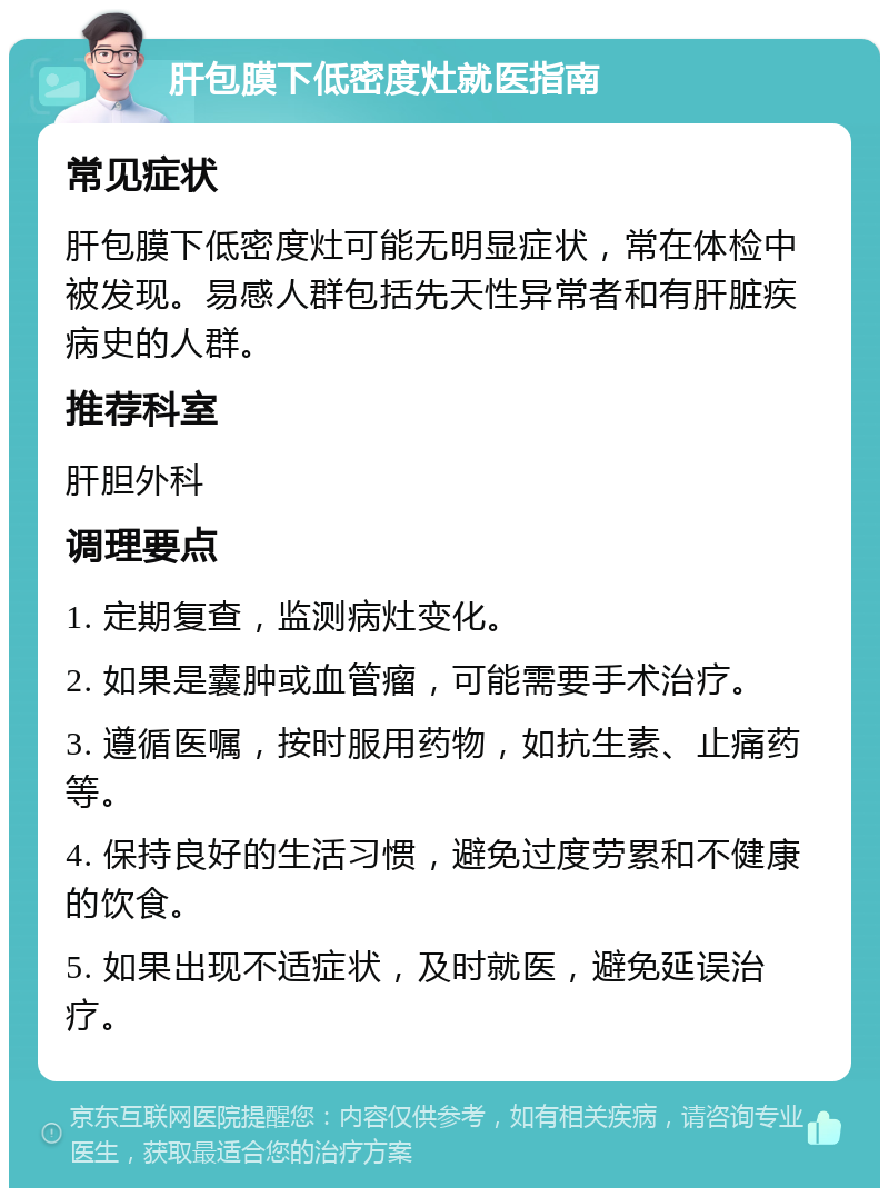 肝包膜下低密度灶就医指南 常见症状 肝包膜下低密度灶可能无明显症状，常在体检中被发现。易感人群包括先天性异常者和有肝脏疾病史的人群。 推荐科室 肝胆外科 调理要点 1. 定期复查，监测病灶变化。 2. 如果是囊肿或血管瘤，可能需要手术治疗。 3. 遵循医嘱，按时服用药物，如抗生素、止痛药等。 4. 保持良好的生活习惯，避免过度劳累和不健康的饮食。 5. 如果出现不适症状，及时就医，避免延误治疗。