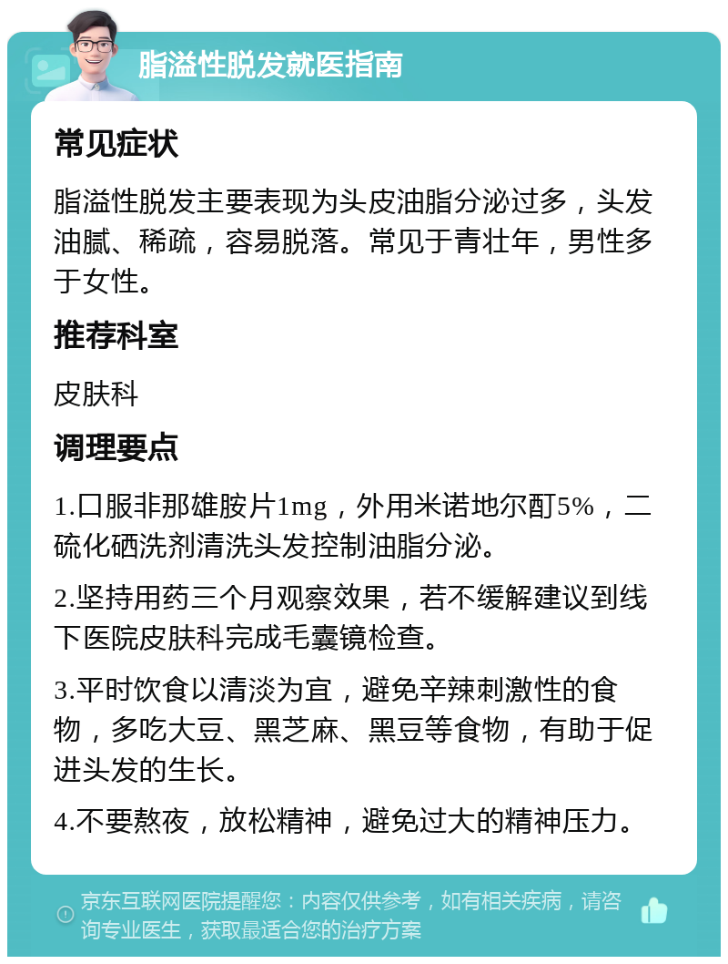 脂溢性脱发就医指南 常见症状 脂溢性脱发主要表现为头皮油脂分泌过多，头发油腻、稀疏，容易脱落。常见于青壮年，男性多于女性。 推荐科室 皮肤科 调理要点 1.口服非那雄胺片1mg，外用米诺地尔酊5%，二硫化硒洗剂清洗头发控制油脂分泌。 2.坚持用药三个月观察效果，若不缓解建议到线下医院皮肤科完成毛囊镜检查。 3.平时饮食以清淡为宜，避免辛辣刺激性的食物，多吃大豆、黑芝麻、黑豆等食物，有助于促进头发的生长。 4.不要熬夜，放松精神，避免过大的精神压力。