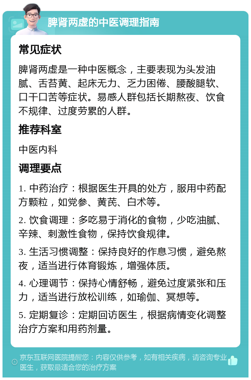 脾肾两虚的中医调理指南 常见症状 脾肾两虚是一种中医概念，主要表现为头发油腻、舌苔黄、起床无力、乏力困倦、腰酸腿软、口干口苦等症状。易感人群包括长期熬夜、饮食不规律、过度劳累的人群。 推荐科室 中医内科 调理要点 1. 中药治疗：根据医生开具的处方，服用中药配方颗粒，如党参、黄芪、白术等。 2. 饮食调理：多吃易于消化的食物，少吃油腻、辛辣、刺激性食物，保持饮食规律。 3. 生活习惯调整：保持良好的作息习惯，避免熬夜，适当进行体育锻炼，增强体质。 4. 心理调节：保持心情舒畅，避免过度紧张和压力，适当进行放松训练，如瑜伽、冥想等。 5. 定期复诊：定期回访医生，根据病情变化调整治疗方案和用药剂量。