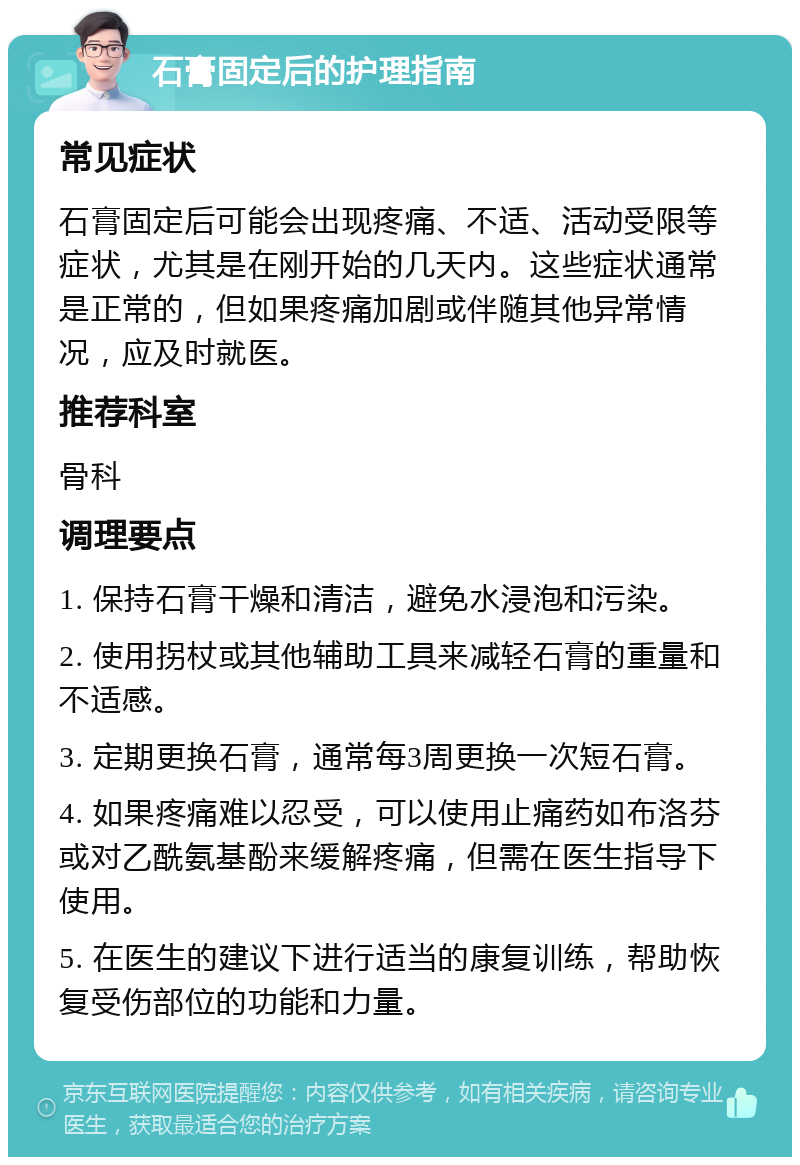 石膏固定后的护理指南 常见症状 石膏固定后可能会出现疼痛、不适、活动受限等症状，尤其是在刚开始的几天内。这些症状通常是正常的，但如果疼痛加剧或伴随其他异常情况，应及时就医。 推荐科室 骨科 调理要点 1. 保持石膏干燥和清洁，避免水浸泡和污染。 2. 使用拐杖或其他辅助工具来减轻石膏的重量和不适感。 3. 定期更换石膏，通常每3周更换一次短石膏。 4. 如果疼痛难以忍受，可以使用止痛药如布洛芬或对乙酰氨基酚来缓解疼痛，但需在医生指导下使用。 5. 在医生的建议下进行适当的康复训练，帮助恢复受伤部位的功能和力量。