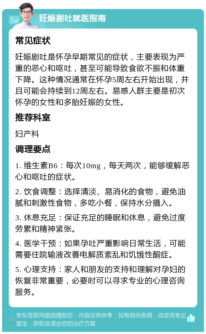 妊娠剧吐就医指南 常见症状 妊娠剧吐是怀孕早期常见的症状，主要表现为严重的恶心和呕吐，甚至可能导致食欲不振和体重下降。这种情况通常在怀孕5周左右开始出现，并且可能会持续到12周左右。易感人群主要是初次怀孕的女性和多胎妊娠的女性。 推荐科室 妇产科 调理要点 1. 维生素B6：每次10mg，每天两次，能够缓解恶心和呕吐的症状。 2. 饮食调整：选择清淡、易消化的食物，避免油腻和刺激性食物，多吃小餐，保持水分摄入。 3. 休息充足：保证充足的睡眠和休息，避免过度劳累和精神紧张。 4. 医学干预：如果孕吐严重影响日常生活，可能需要住院输液改善电解质紊乱和饥饿性酮症。 5. 心理支持：家人和朋友的支持和理解对孕妇的恢复非常重要，必要时可以寻求专业的心理咨询服务。