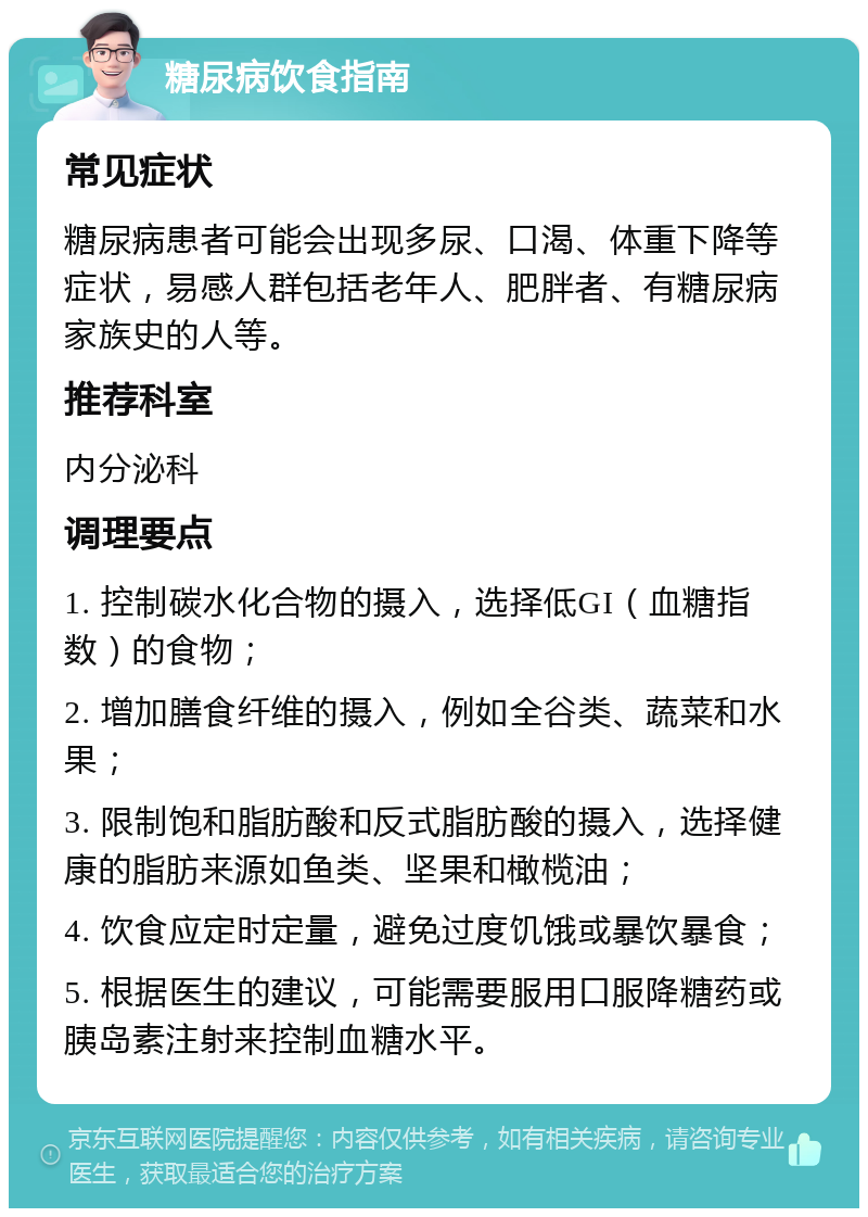 糖尿病饮食指南 常见症状 糖尿病患者可能会出现多尿、口渴、体重下降等症状，易感人群包括老年人、肥胖者、有糖尿病家族史的人等。 推荐科室 内分泌科 调理要点 1. 控制碳水化合物的摄入，选择低GI（血糖指数）的食物； 2. 增加膳食纤维的摄入，例如全谷类、蔬菜和水果； 3. 限制饱和脂肪酸和反式脂肪酸的摄入，选择健康的脂肪来源如鱼类、坚果和橄榄油； 4. 饮食应定时定量，避免过度饥饿或暴饮暴食； 5. 根据医生的建议，可能需要服用口服降糖药或胰岛素注射来控制血糖水平。