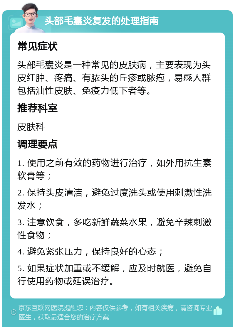 头部毛囊炎复发的处理指南 常见症状 头部毛囊炎是一种常见的皮肤病，主要表现为头皮红肿、疼痛、有脓头的丘疹或脓疱，易感人群包括油性皮肤、免疫力低下者等。 推荐科室 皮肤科 调理要点 1. 使用之前有效的药物进行治疗，如外用抗生素软膏等； 2. 保持头皮清洁，避免过度洗头或使用刺激性洗发水； 3. 注意饮食，多吃新鲜蔬菜水果，避免辛辣刺激性食物； 4. 避免紧张压力，保持良好的心态； 5. 如果症状加重或不缓解，应及时就医，避免自行使用药物或延误治疗。