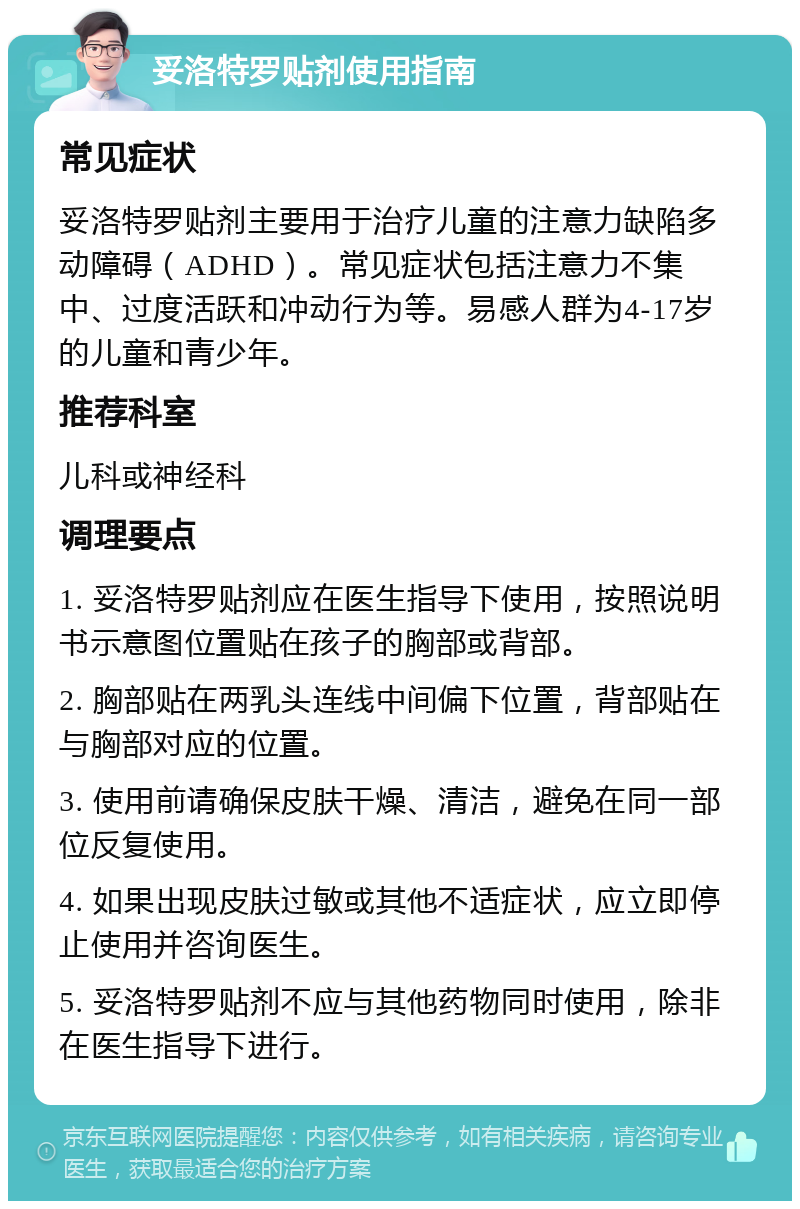 妥洛特罗贴剂使用指南 常见症状 妥洛特罗贴剂主要用于治疗儿童的注意力缺陷多动障碍（ADHD）。常见症状包括注意力不集中、过度活跃和冲动行为等。易感人群为4-17岁的儿童和青少年。 推荐科室 儿科或神经科 调理要点 1. 妥洛特罗贴剂应在医生指导下使用，按照说明书示意图位置贴在孩子的胸部或背部。 2. 胸部贴在两乳头连线中间偏下位置，背部贴在与胸部对应的位置。 3. 使用前请确保皮肤干燥、清洁，避免在同一部位反复使用。 4. 如果出现皮肤过敏或其他不适症状，应立即停止使用并咨询医生。 5. 妥洛特罗贴剂不应与其他药物同时使用，除非在医生指导下进行。