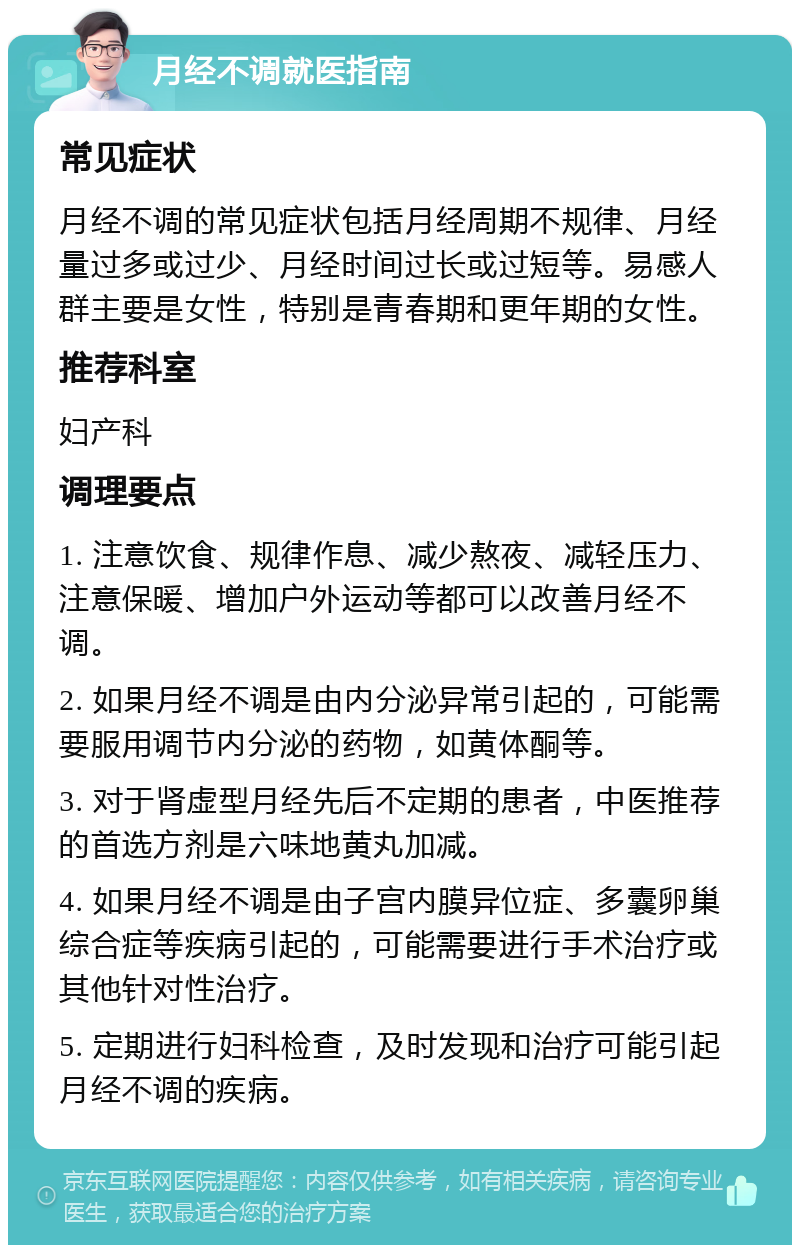 月经不调就医指南 常见症状 月经不调的常见症状包括月经周期不规律、月经量过多或过少、月经时间过长或过短等。易感人群主要是女性，特别是青春期和更年期的女性。 推荐科室 妇产科 调理要点 1. 注意饮食、规律作息、减少熬夜、减轻压力、注意保暖、增加户外运动等都可以改善月经不调。 2. 如果月经不调是由内分泌异常引起的，可能需要服用调节内分泌的药物，如黄体酮等。 3. 对于肾虚型月经先后不定期的患者，中医推荐的首选方剂是六味地黄丸加减。 4. 如果月经不调是由子宫内膜异位症、多囊卵巢综合症等疾病引起的，可能需要进行手术治疗或其他针对性治疗。 5. 定期进行妇科检查，及时发现和治疗可能引起月经不调的疾病。