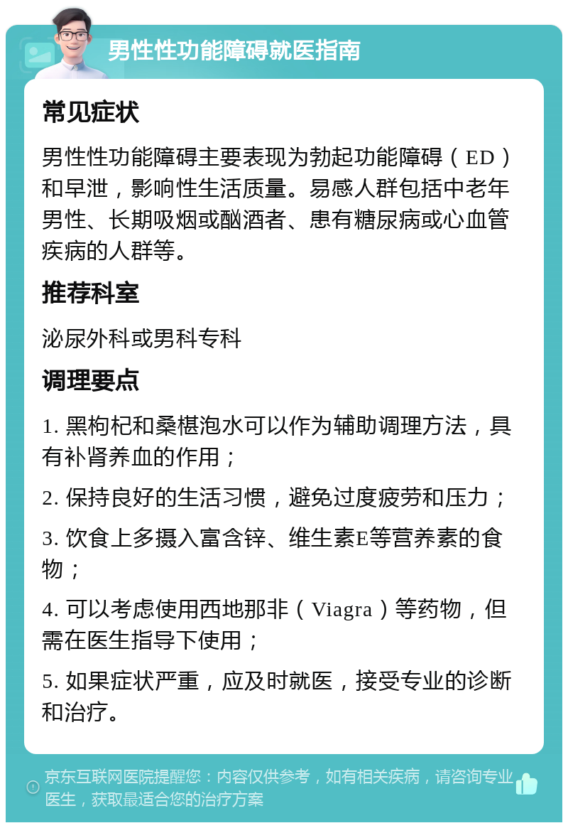 男性性功能障碍就医指南 常见症状 男性性功能障碍主要表现为勃起功能障碍（ED）和早泄，影响性生活质量。易感人群包括中老年男性、长期吸烟或酗酒者、患有糖尿病或心血管疾病的人群等。 推荐科室 泌尿外科或男科专科 调理要点 1. 黑枸杞和桑椹泡水可以作为辅助调理方法，具有补肾养血的作用； 2. 保持良好的生活习惯，避免过度疲劳和压力； 3. 饮食上多摄入富含锌、维生素E等营养素的食物； 4. 可以考虑使用西地那非（Viagra）等药物，但需在医生指导下使用； 5. 如果症状严重，应及时就医，接受专业的诊断和治疗。