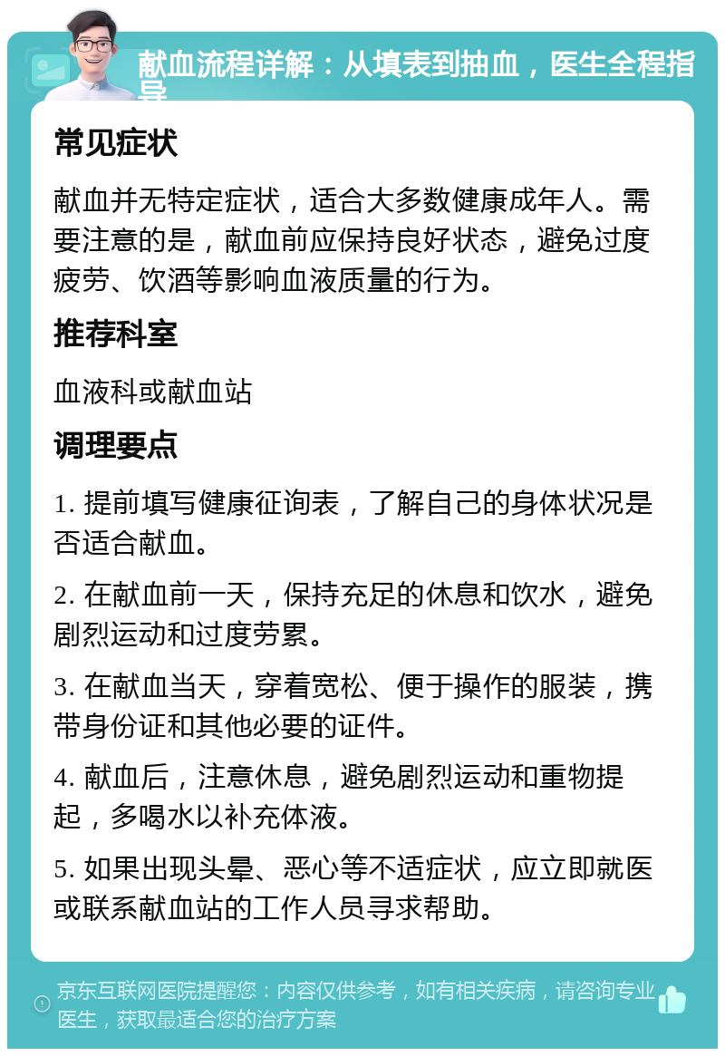 献血流程详解：从填表到抽血，医生全程指导 常见症状 献血并无特定症状，适合大多数健康成年人。需要注意的是，献血前应保持良好状态，避免过度疲劳、饮酒等影响血液质量的行为。 推荐科室 血液科或献血站 调理要点 1. 提前填写健康征询表，了解自己的身体状况是否适合献血。 2. 在献血前一天，保持充足的休息和饮水，避免剧烈运动和过度劳累。 3. 在献血当天，穿着宽松、便于操作的服装，携带身份证和其他必要的证件。 4. 献血后，注意休息，避免剧烈运动和重物提起，多喝水以补充体液。 5. 如果出现头晕、恶心等不适症状，应立即就医或联系献血站的工作人员寻求帮助。