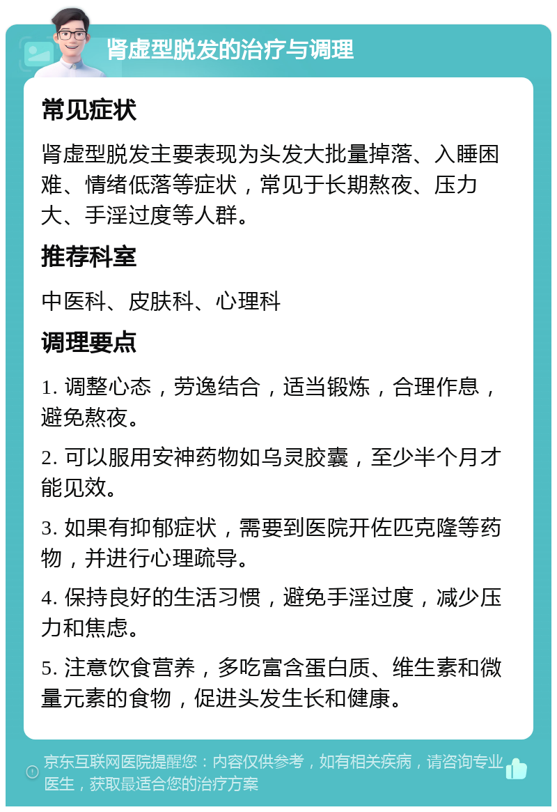 肾虚型脱发的治疗与调理 常见症状 肾虚型脱发主要表现为头发大批量掉落、入睡困难、情绪低落等症状，常见于长期熬夜、压力大、手淫过度等人群。 推荐科室 中医科、皮肤科、心理科 调理要点 1. 调整心态，劳逸结合，适当锻炼，合理作息，避免熬夜。 2. 可以服用安神药物如乌灵胶囊，至少半个月才能见效。 3. 如果有抑郁症状，需要到医院开佐匹克隆等药物，并进行心理疏导。 4. 保持良好的生活习惯，避免手淫过度，减少压力和焦虑。 5. 注意饮食营养，多吃富含蛋白质、维生素和微量元素的食物，促进头发生长和健康。