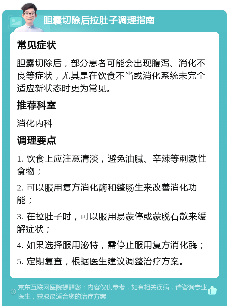 胆囊切除后拉肚子调理指南 常见症状 胆囊切除后，部分患者可能会出现腹泻、消化不良等症状，尤其是在饮食不当或消化系统未完全适应新状态时更为常见。 推荐科室 消化内科 调理要点 1. 饮食上应注意清淡，避免油腻、辛辣等刺激性食物； 2. 可以服用复方消化酶和整肠生来改善消化功能； 3. 在拉肚子时，可以服用易蒙停或蒙脱石散来缓解症状； 4. 如果选择服用泌特，需停止服用复方消化酶； 5. 定期复查，根据医生建议调整治疗方案。