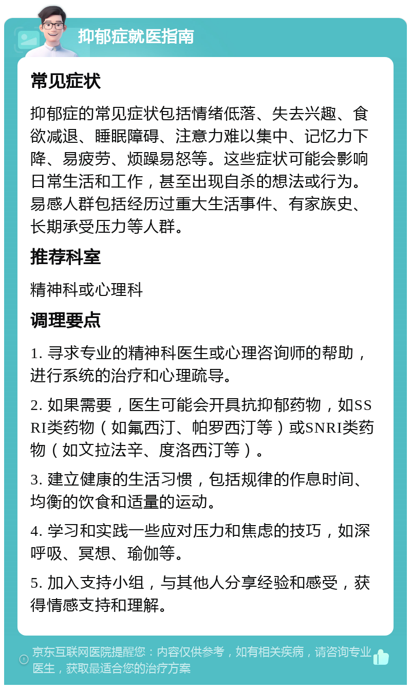 抑郁症就医指南 常见症状 抑郁症的常见症状包括情绪低落、失去兴趣、食欲减退、睡眠障碍、注意力难以集中、记忆力下降、易疲劳、烦躁易怒等。这些症状可能会影响日常生活和工作，甚至出现自杀的想法或行为。易感人群包括经历过重大生活事件、有家族史、长期承受压力等人群。 推荐科室 精神科或心理科 调理要点 1. 寻求专业的精神科医生或心理咨询师的帮助，进行系统的治疗和心理疏导。 2. 如果需要，医生可能会开具抗抑郁药物，如SSRI类药物（如氟西汀、帕罗西汀等）或SNRI类药物（如文拉法辛、度洛西汀等）。 3. 建立健康的生活习惯，包括规律的作息时间、均衡的饮食和适量的运动。 4. 学习和实践一些应对压力和焦虑的技巧，如深呼吸、冥想、瑜伽等。 5. 加入支持小组，与其他人分享经验和感受，获得情感支持和理解。