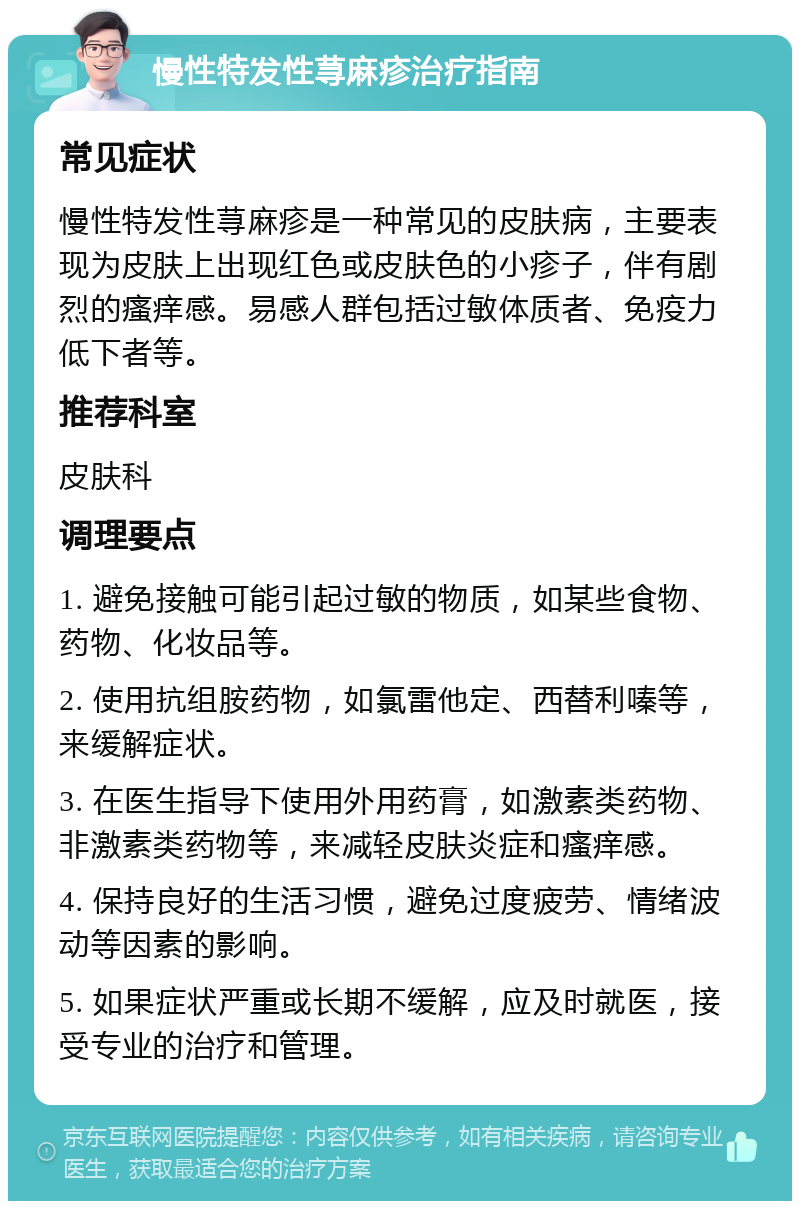 慢性特发性荨麻疹治疗指南 常见症状 慢性特发性荨麻疹是一种常见的皮肤病，主要表现为皮肤上出现红色或皮肤色的小疹子，伴有剧烈的瘙痒感。易感人群包括过敏体质者、免疫力低下者等。 推荐科室 皮肤科 调理要点 1. 避免接触可能引起过敏的物质，如某些食物、药物、化妆品等。 2. 使用抗组胺药物，如氯雷他定、西替利嗪等，来缓解症状。 3. 在医生指导下使用外用药膏，如激素类药物、非激素类药物等，来减轻皮肤炎症和瘙痒感。 4. 保持良好的生活习惯，避免过度疲劳、情绪波动等因素的影响。 5. 如果症状严重或长期不缓解，应及时就医，接受专业的治疗和管理。