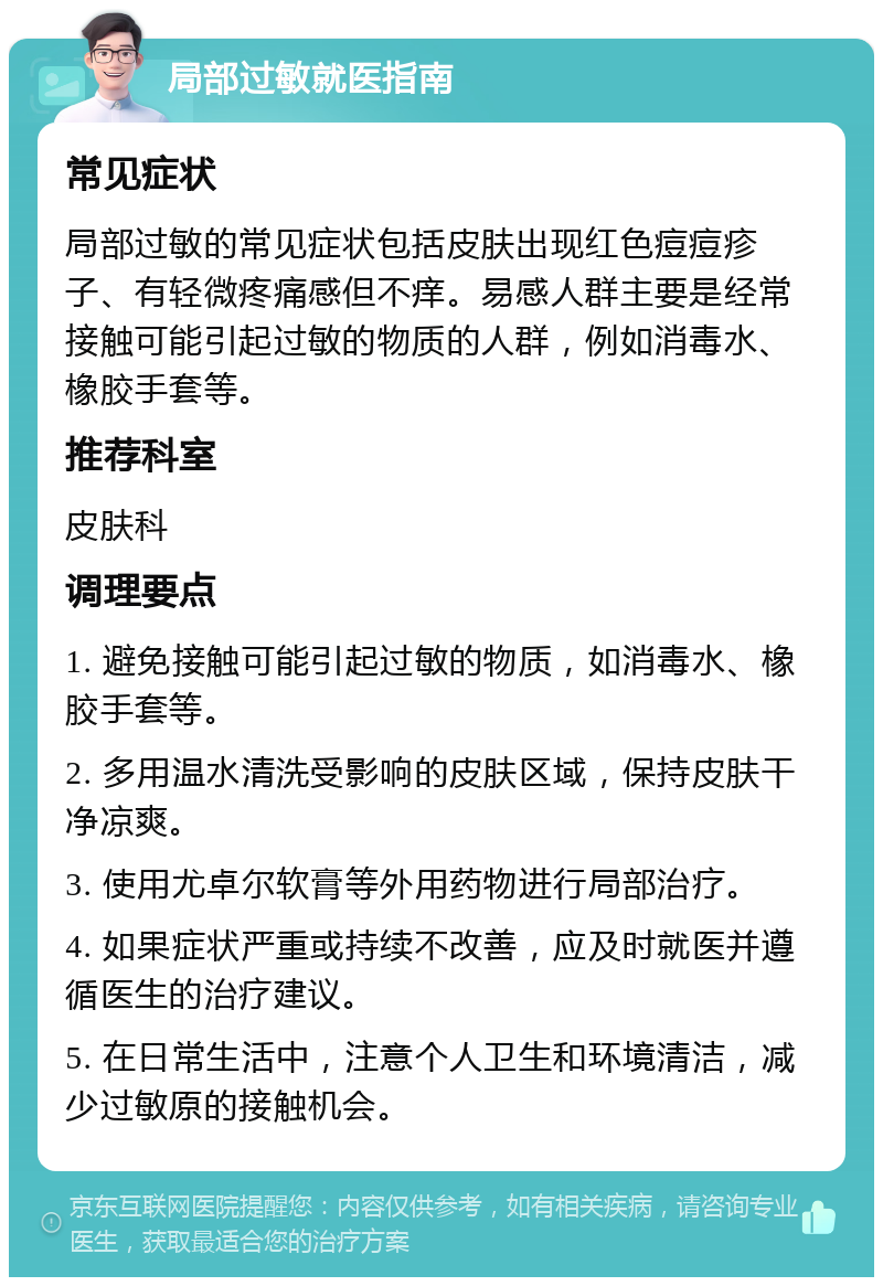 局部过敏就医指南 常见症状 局部过敏的常见症状包括皮肤出现红色痘痘疹子、有轻微疼痛感但不痒。易感人群主要是经常接触可能引起过敏的物质的人群，例如消毒水、橡胶手套等。 推荐科室 皮肤科 调理要点 1. 避免接触可能引起过敏的物质，如消毒水、橡胶手套等。 2. 多用温水清洗受影响的皮肤区域，保持皮肤干净凉爽。 3. 使用尤卓尔软膏等外用药物进行局部治疗。 4. 如果症状严重或持续不改善，应及时就医并遵循医生的治疗建议。 5. 在日常生活中，注意个人卫生和环境清洁，减少过敏原的接触机会。