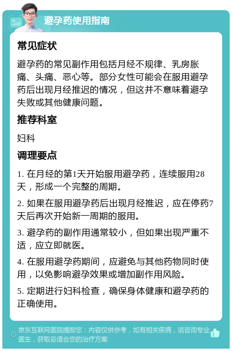 避孕药使用指南 常见症状 避孕药的常见副作用包括月经不规律、乳房胀痛、头痛、恶心等。部分女性可能会在服用避孕药后出现月经推迟的情况，但这并不意味着避孕失败或其他健康问题。 推荐科室 妇科 调理要点 1. 在月经的第1天开始服用避孕药，连续服用28天，形成一个完整的周期。 2. 如果在服用避孕药后出现月经推迟，应在停药7天后再次开始新一周期的服用。 3. 避孕药的副作用通常较小，但如果出现严重不适，应立即就医。 4. 在服用避孕药期间，应避免与其他药物同时使用，以免影响避孕效果或增加副作用风险。 5. 定期进行妇科检查，确保身体健康和避孕药的正确使用。