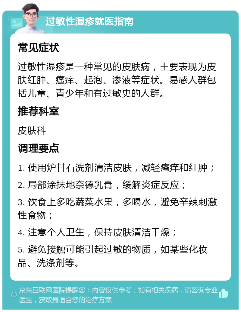 过敏性湿疹就医指南 常见症状 过敏性湿疹是一种常见的皮肤病，主要表现为皮肤红肿、瘙痒、起泡、渗液等症状。易感人群包括儿童、青少年和有过敏史的人群。 推荐科室 皮肤科 调理要点 1. 使用炉甘石洗剂清洁皮肤，减轻瘙痒和红肿； 2. 局部涂抹地奈德乳膏，缓解炎症反应； 3. 饮食上多吃蔬菜水果，多喝水，避免辛辣刺激性食物； 4. 注意个人卫生，保持皮肤清洁干燥； 5. 避免接触可能引起过敏的物质，如某些化妆品、洗涤剂等。