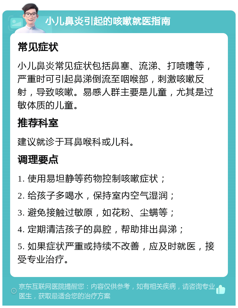 小儿鼻炎引起的咳嗽就医指南 常见症状 小儿鼻炎常见症状包括鼻塞、流涕、打喷嚏等，严重时可引起鼻涕倒流至咽喉部，刺激咳嗽反射，导致咳嗽。易感人群主要是儿童，尤其是过敏体质的儿童。 推荐科室 建议就诊于耳鼻喉科或儿科。 调理要点 1. 使用易坦静等药物控制咳嗽症状； 2. 给孩子多喝水，保持室内空气湿润； 3. 避免接触过敏原，如花粉、尘螨等； 4. 定期清洁孩子的鼻腔，帮助排出鼻涕； 5. 如果症状严重或持续不改善，应及时就医，接受专业治疗。