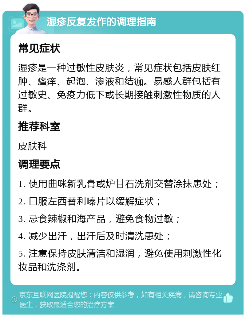 湿疹反复发作的调理指南 常见症状 湿疹是一种过敏性皮肤炎，常见症状包括皮肤红肿、瘙痒、起泡、渗液和结痂。易感人群包括有过敏史、免疫力低下或长期接触刺激性物质的人群。 推荐科室 皮肤科 调理要点 1. 使用曲咪新乳膏或炉甘石洗剂交替涂抹患处； 2. 口服左西替利嗪片以缓解症状； 3. 忌食辣椒和海产品，避免食物过敏； 4. 减少出汗，出汗后及时清洗患处； 5. 注意保持皮肤清洁和湿润，避免使用刺激性化妆品和洗涤剂。