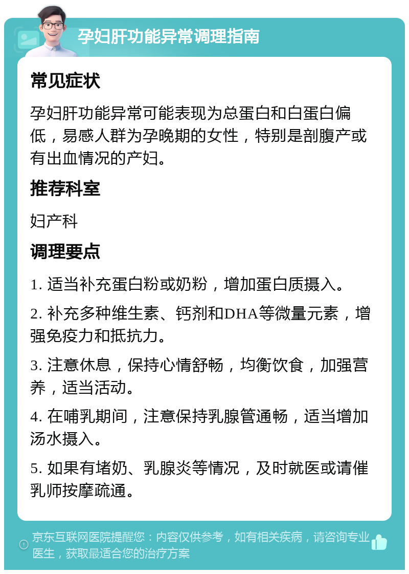 孕妇肝功能异常调理指南 常见症状 孕妇肝功能异常可能表现为总蛋白和白蛋白偏低，易感人群为孕晚期的女性，特别是剖腹产或有出血情况的产妇。 推荐科室 妇产科 调理要点 1. 适当补充蛋白粉或奶粉，增加蛋白质摄入。 2. 补充多种维生素、钙剂和DHA等微量元素，增强免疫力和抵抗力。 3. 注意休息，保持心情舒畅，均衡饮食，加强营养，适当活动。 4. 在哺乳期间，注意保持乳腺管通畅，适当增加汤水摄入。 5. 如果有堵奶、乳腺炎等情况，及时就医或请催乳师按摩疏通。