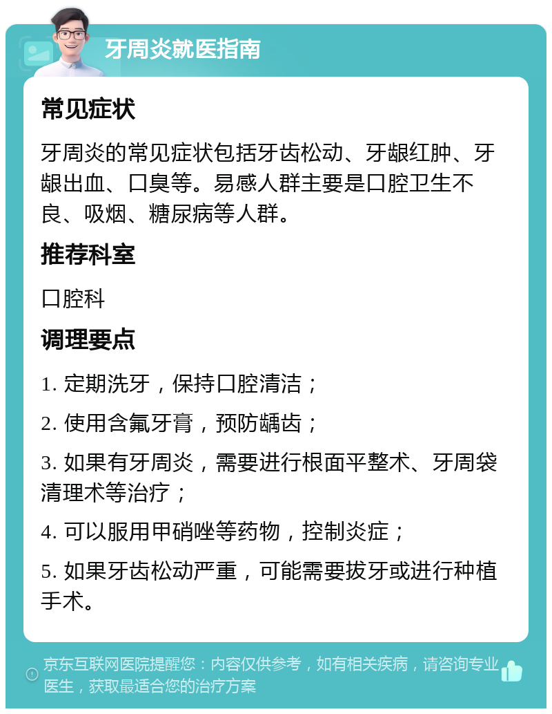 牙周炎就医指南 常见症状 牙周炎的常见症状包括牙齿松动、牙龈红肿、牙龈出血、口臭等。易感人群主要是口腔卫生不良、吸烟、糖尿病等人群。 推荐科室 口腔科 调理要点 1. 定期洗牙，保持口腔清洁； 2. 使用含氟牙膏，预防龋齿； 3. 如果有牙周炎，需要进行根面平整术、牙周袋清理术等治疗； 4. 可以服用甲硝唑等药物，控制炎症； 5. 如果牙齿松动严重，可能需要拔牙或进行种植手术。