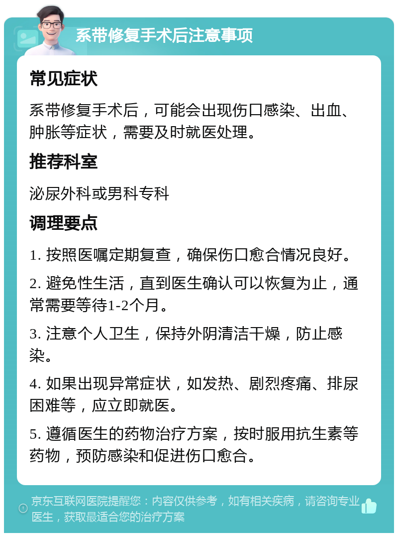 系带修复手术后注意事项 常见症状 系带修复手术后，可能会出现伤口感染、出血、肿胀等症状，需要及时就医处理。 推荐科室 泌尿外科或男科专科 调理要点 1. 按照医嘱定期复查，确保伤口愈合情况良好。 2. 避免性生活，直到医生确认可以恢复为止，通常需要等待1-2个月。 3. 注意个人卫生，保持外阴清洁干燥，防止感染。 4. 如果出现异常症状，如发热、剧烈疼痛、排尿困难等，应立即就医。 5. 遵循医生的药物治疗方案，按时服用抗生素等药物，预防感染和促进伤口愈合。