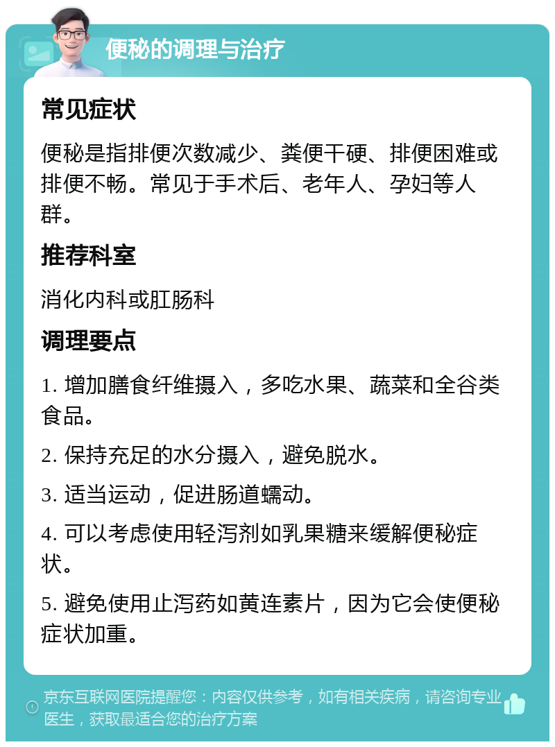 便秘的调理与治疗 常见症状 便秘是指排便次数减少、粪便干硬、排便困难或排便不畅。常见于手术后、老年人、孕妇等人群。 推荐科室 消化内科或肛肠科 调理要点 1. 增加膳食纤维摄入，多吃水果、蔬菜和全谷类食品。 2. 保持充足的水分摄入，避免脱水。 3. 适当运动，促进肠道蠕动。 4. 可以考虑使用轻泻剂如乳果糖来缓解便秘症状。 5. 避免使用止泻药如黄连素片，因为它会使便秘症状加重。