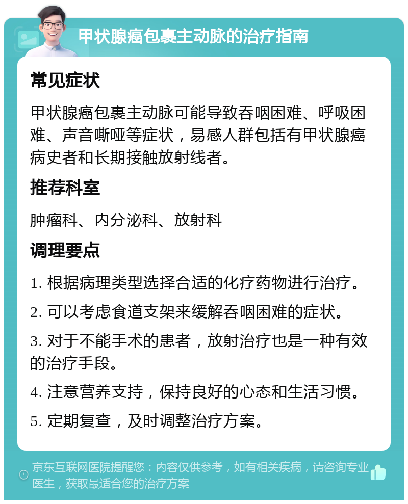 甲状腺癌包裹主动脉的治疗指南 常见症状 甲状腺癌包裹主动脉可能导致吞咽困难、呼吸困难、声音嘶哑等症状，易感人群包括有甲状腺癌病史者和长期接触放射线者。 推荐科室 肿瘤科、内分泌科、放射科 调理要点 1. 根据病理类型选择合适的化疗药物进行治疗。 2. 可以考虑食道支架来缓解吞咽困难的症状。 3. 对于不能手术的患者，放射治疗也是一种有效的治疗手段。 4. 注意营养支持，保持良好的心态和生活习惯。 5. 定期复查，及时调整治疗方案。