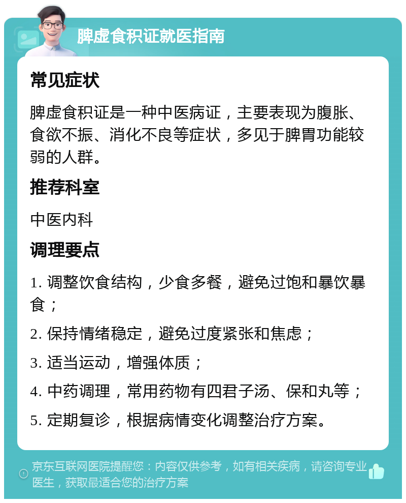 脾虚食积证就医指南 常见症状 脾虚食积证是一种中医病证，主要表现为腹胀、食欲不振、消化不良等症状，多见于脾胃功能较弱的人群。 推荐科室 中医内科 调理要点 1. 调整饮食结构，少食多餐，避免过饱和暴饮暴食； 2. 保持情绪稳定，避免过度紧张和焦虑； 3. 适当运动，增强体质； 4. 中药调理，常用药物有四君子汤、保和丸等； 5. 定期复诊，根据病情变化调整治疗方案。