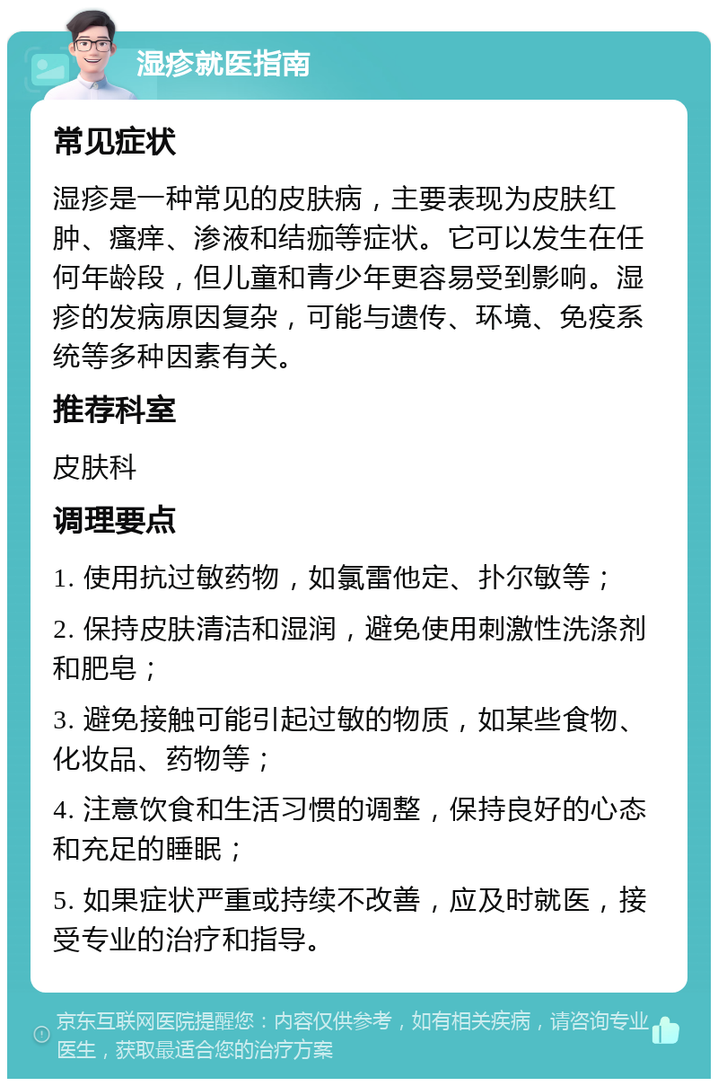 湿疹就医指南 常见症状 湿疹是一种常见的皮肤病，主要表现为皮肤红肿、瘙痒、渗液和结痂等症状。它可以发生在任何年龄段，但儿童和青少年更容易受到影响。湿疹的发病原因复杂，可能与遗传、环境、免疫系统等多种因素有关。 推荐科室 皮肤科 调理要点 1. 使用抗过敏药物，如氯雷他定、扑尔敏等； 2. 保持皮肤清洁和湿润，避免使用刺激性洗涤剂和肥皂； 3. 避免接触可能引起过敏的物质，如某些食物、化妆品、药物等； 4. 注意饮食和生活习惯的调整，保持良好的心态和充足的睡眠； 5. 如果症状严重或持续不改善，应及时就医，接受专业的治疗和指导。