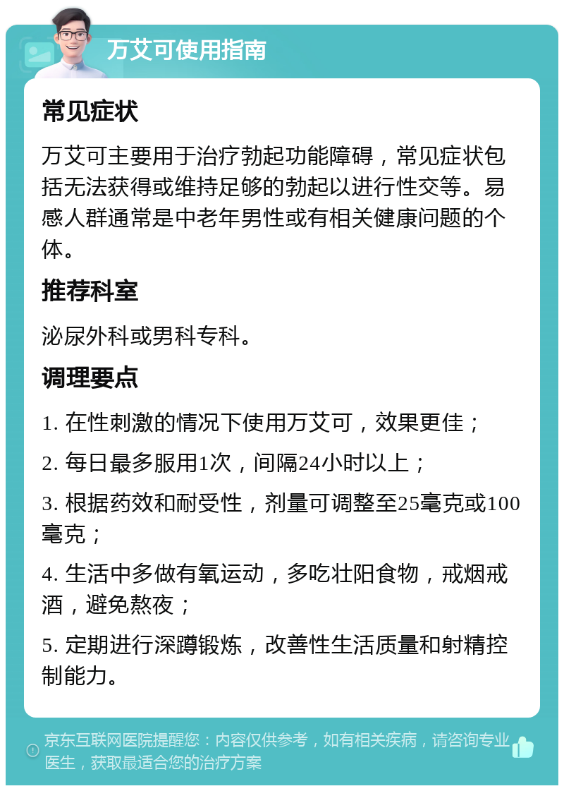 万艾可使用指南 常见症状 万艾可主要用于治疗勃起功能障碍，常见症状包括无法获得或维持足够的勃起以进行性交等。易感人群通常是中老年男性或有相关健康问题的个体。 推荐科室 泌尿外科或男科专科。 调理要点 1. 在性刺激的情况下使用万艾可，效果更佳； 2. 每日最多服用1次，间隔24小时以上； 3. 根据药效和耐受性，剂量可调整至25毫克或100毫克； 4. 生活中多做有氧运动，多吃壮阳食物，戒烟戒酒，避免熬夜； 5. 定期进行深蹲锻炼，改善性生活质量和射精控制能力。