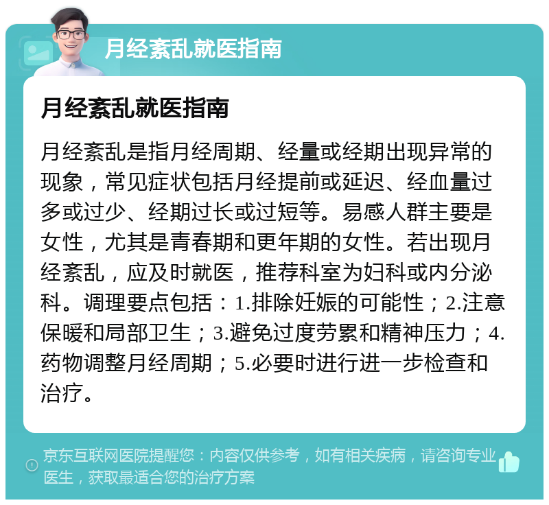 月经紊乱就医指南 月经紊乱就医指南 月经紊乱是指月经周期、经量或经期出现异常的现象，常见症状包括月经提前或延迟、经血量过多或过少、经期过长或过短等。易感人群主要是女性，尤其是青春期和更年期的女性。若出现月经紊乱，应及时就医，推荐科室为妇科或内分泌科。调理要点包括：1.排除妊娠的可能性；2.注意保暖和局部卫生；3.避免过度劳累和精神压力；4.药物调整月经周期；5.必要时进行进一步检查和治疗。