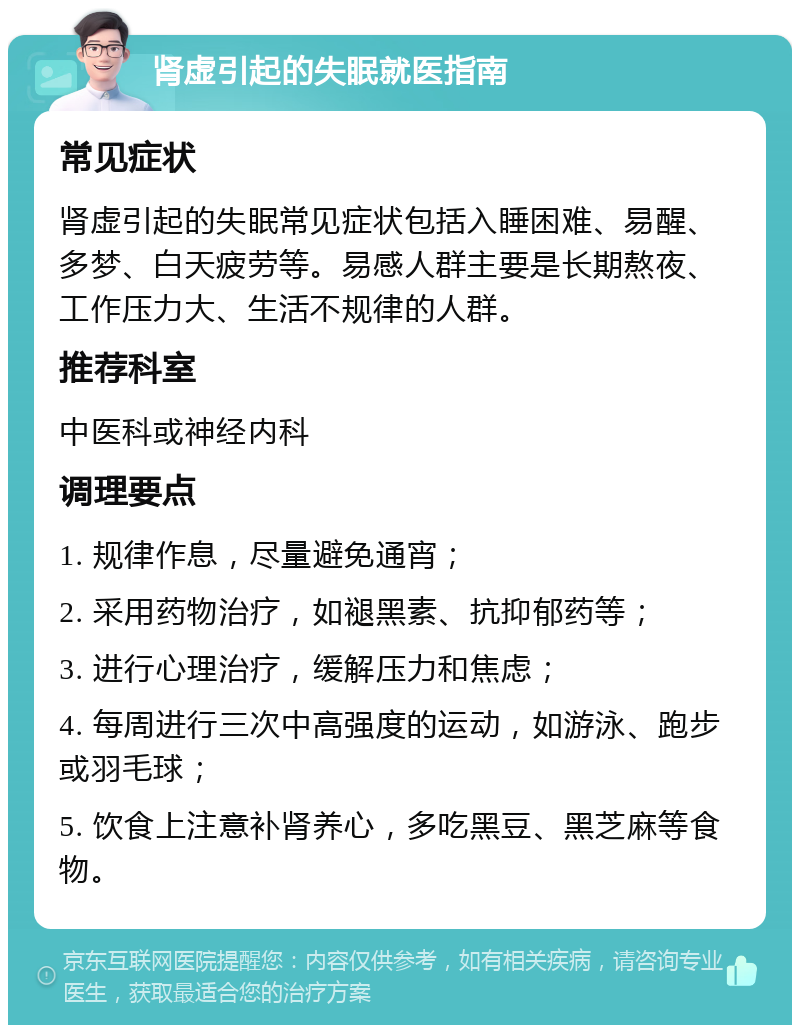 肾虚引起的失眠就医指南 常见症状 肾虚引起的失眠常见症状包括入睡困难、易醒、多梦、白天疲劳等。易感人群主要是长期熬夜、工作压力大、生活不规律的人群。 推荐科室 中医科或神经内科 调理要点 1. 规律作息，尽量避免通宵； 2. 采用药物治疗，如褪黑素、抗抑郁药等； 3. 进行心理治疗，缓解压力和焦虑； 4. 每周进行三次中高强度的运动，如游泳、跑步或羽毛球； 5. 饮食上注意补肾养心，多吃黑豆、黑芝麻等食物。