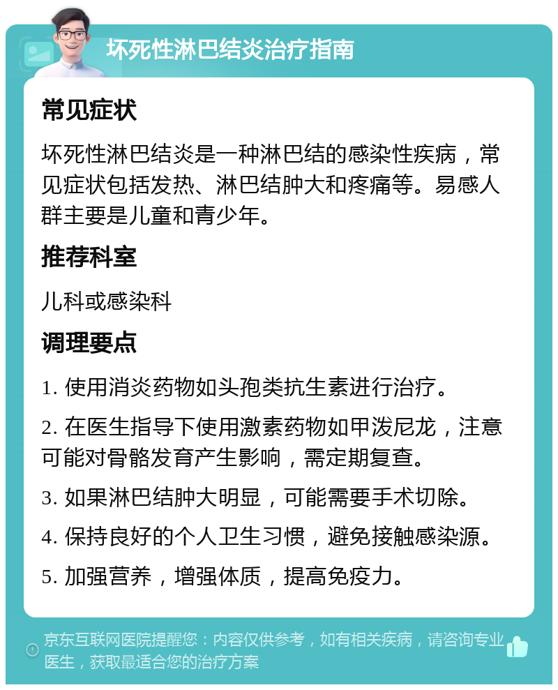 坏死性淋巴结炎治疗指南 常见症状 坏死性淋巴结炎是一种淋巴结的感染性疾病，常见症状包括发热、淋巴结肿大和疼痛等。易感人群主要是儿童和青少年。 推荐科室 儿科或感染科 调理要点 1. 使用消炎药物如头孢类抗生素进行治疗。 2. 在医生指导下使用激素药物如甲泼尼龙，注意可能对骨骼发育产生影响，需定期复查。 3. 如果淋巴结肿大明显，可能需要手术切除。 4. 保持良好的个人卫生习惯，避免接触感染源。 5. 加强营养，增强体质，提高免疫力。