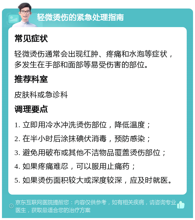 轻微烫伤的紧急处理指南 常见症状 轻微烫伤通常会出现红肿、疼痛和水泡等症状，多发生在手部和面部等易受伤害的部位。 推荐科室 皮肤科或急诊科 调理要点 1. 立即用冷水冲洗烫伤部位，降低温度； 2. 在半小时后涂抹碘伏消毒，预防感染； 3. 避免用破布或其他不洁物品覆盖烫伤部位； 4. 如果疼痛难忍，可以服用止痛药； 5. 如果烫伤面积较大或深度较深，应及时就医。