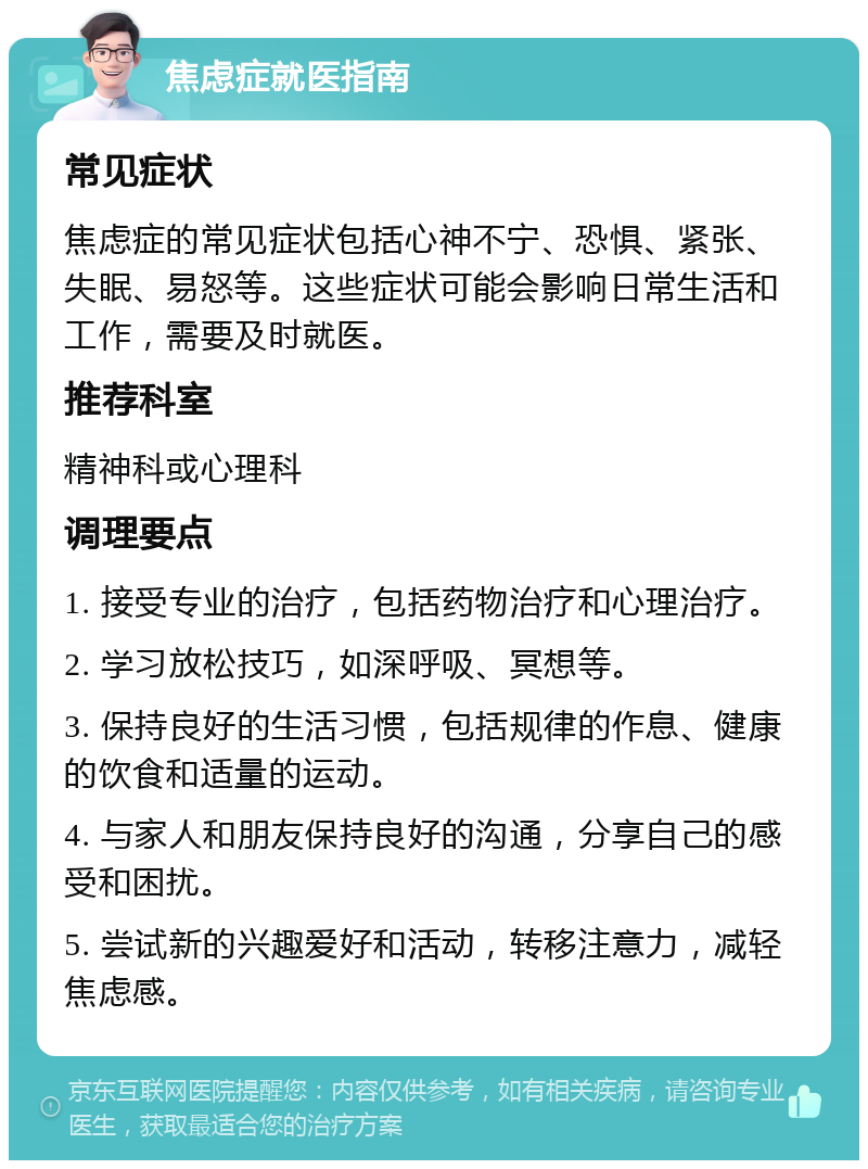 焦虑症就医指南 常见症状 焦虑症的常见症状包括心神不宁、恐惧、紧张、失眠、易怒等。这些症状可能会影响日常生活和工作，需要及时就医。 推荐科室 精神科或心理科 调理要点 1. 接受专业的治疗，包括药物治疗和心理治疗。 2. 学习放松技巧，如深呼吸、冥想等。 3. 保持良好的生活习惯，包括规律的作息、健康的饮食和适量的运动。 4. 与家人和朋友保持良好的沟通，分享自己的感受和困扰。 5. 尝试新的兴趣爱好和活动，转移注意力，减轻焦虑感。