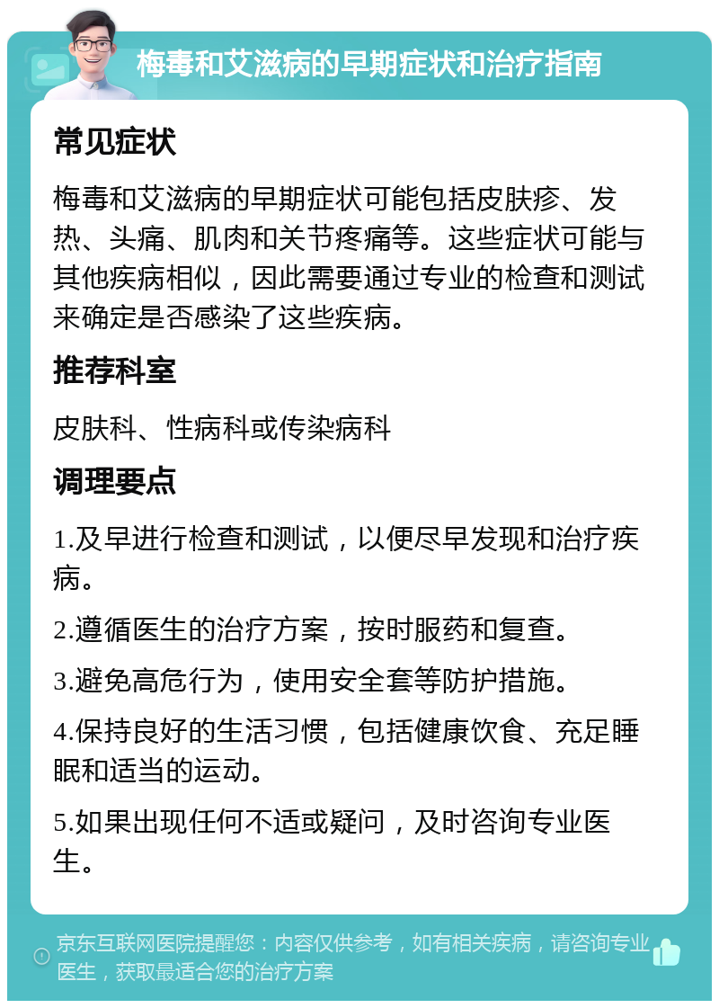 梅毒和艾滋病的早期症状和治疗指南 常见症状 梅毒和艾滋病的早期症状可能包括皮肤疹、发热、头痛、肌肉和关节疼痛等。这些症状可能与其他疾病相似，因此需要通过专业的检查和测试来确定是否感染了这些疾病。 推荐科室 皮肤科、性病科或传染病科 调理要点 1.及早进行检查和测试，以便尽早发现和治疗疾病。 2.遵循医生的治疗方案，按时服药和复查。 3.避免高危行为，使用安全套等防护措施。 4.保持良好的生活习惯，包括健康饮食、充足睡眠和适当的运动。 5.如果出现任何不适或疑问，及时咨询专业医生。